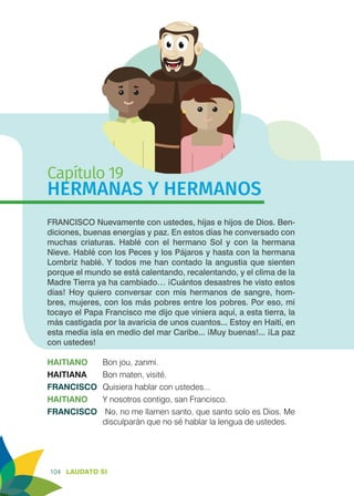 104 LAUDATO SI
Capítulo 19
HERMANAS Y HERMANOS
FRANCISCO Nuevamente con ustedes, hijas e hijos de Dios. Ben-
diciones, buenas energías y paz. En estos días he conversado con
muchas criaturas. Hablé con el hermano Sol y con la hermana
Nieve. Hablé con los Peces y los Pájaros y hasta con la hermana
Lombriz hablé. Y todos me han contado la angustia que sienten
porque el mundo se está calentando, recalentando, y el clima de la
Madre Tierra ya ha cambiado… ¡Cuántos desastres he visto estos
días! Hoy quiero conversar con mis hermanos de sangre, hom-
bres, mujeres, con los más pobres entre los pobres. Por eso, mi
tocayo el Papa Francisco me dijo que viniera aquí, a esta tierra, la
más castigada por la avaricia de unos cuantos... Estoy en Haití, en
esta media isla en medio del mar Caribe... ¡Muy buenas!... ¡La paz
con ustedes!
HAITIANO	 Bon jou, zanmi.
HAITIANA	 Bon maten, visité.
FRANCISCO	 Quisiera hablar con ustedes...
HAITIANO	 Y nosotros contigo, san Francisco.
FRANCISCO	 No, no me llamen santo, que santo solo es Dios. Me
disculparán que no sé hablar la lengua de ustedes.
 