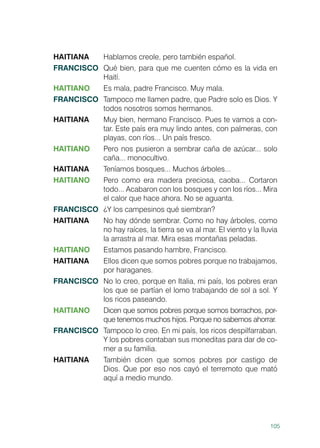 105
HAITIANA	 Hablamos creole, pero también español.
FRANCISCO	 Qué bien, para que me cuenten cómo es la vida en
Haití.
HAITIANO	 Es mala, padre Francisco. Muy mala.
FRANCISCO	 Tampoco me llamen padre, que Padre solo es Dios. Y
todos nosotros somos hermanos.
HAITIANA	 Muy bien, hermano Francisco. Pues te vamos a con-
tar. Este país era muy lindo antes, con palmeras, con
playas, con ríos... Un país fresco.
HAITIANO	 Pero nos pusieron a sembrar caña de azúcar... solo
caña... monocultivo.
HAITIANA	 Teníamos bosques... Muchos árboles...
HAITIANO	 Pero como era madera preciosa, caoba... Cortaron
todo... Acabaron con los bosques y con los ríos... Mira
el calor que hace ahora. No se aguanta.
FRANCISCO	 ¿Y los campesinos qué siembran?
HAITIANA	 No hay dónde sembrar. Como no hay árboles, como
no hay raíces, la tierra se va al mar. El viento y la lluvia
la arrastra al mar. Mira esas montañas peladas.
HAITIANO	 Estamos pasando hambre, Francisco.
HAITIANA	 Ellos dicen que somos pobres porque no trabajamos,
por haraganes.
FRANCISCO	 No lo creo, porque en Italia, mi país, los pobres eran
los que se partían el lomo trabajando de sol a sol. Y
los ricos paseando.
HAITIANO	 Dicen que somos pobres porque somos borrachos, por-
que tenemos muchos hijos. Porque no sabemos ahorrar.
FRANCISCO	 Tampoco lo creo. En mi país, los ricos despilfarraban.
Y los pobres contaban sus moneditas para dar de co-
mer a su familia.
HAITIANA	 También dicen que somos pobres por castigo de
Dios. Que por eso nos cayó el terremoto que mató
aquí a medio mundo.
 