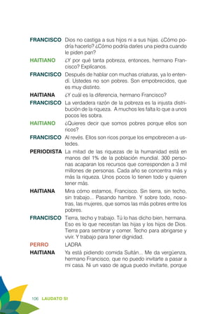 106 LAUDATO SI
FRANCISCO	 Dios no castiga a sus hijos ni a sus hijas. ¿Cómo po-
dría hacerlo? ¿Cómo podría darles una piedra cuando
le piden pan?
HAITIANO	 ¿Y por qué tanta pobreza, entonces, hermano Fran-
cisco? Explícanos.
FRANCISCO	 Después de hablar con muchas criaturas, ya lo enten-
dí. Ustedes no son pobres. Son empobrecidos, que
es muy distinto.
HAITIANA	 ¿Y cuál es la diferencia, hermano Francisco?
FRANCISCO	 La verdadera razón de la pobreza es la injusta distri-
bución de la riqueza. A muchos les falta lo que a unos
pocos les sobra.
HAITIANO	 ¿Quieres decir que somos pobres porque ellos son
ricos?
FRANCISCO	 Al revés. Ellos son ricos porque los empobrecen a us-
tedes.
PERIODISTA	La mitad de las riquezas de la humanidad está en
manos del 1% de la población mundial. 300 perso-
nas acaparan los recursos que corresponden a 3 mil
millones de personas. Cada año se concentra más y
más la riqueza. Unos pocos lo tienen todo y quieren
tener más.
HAITIANA	 Mira cómo estamos, Francisco. Sin tierra, sin techo,
sin trabajo... Pasando hambre. Y sobre todo, noso-
tras, las mujeres, que somos las más pobres entre los
pobres.
FRANCISCO	 Tierra, techo y trabajo. Tú lo has dicho bien, hermana.
Eso es lo que necesitan las hijas y los hijos de Dios.
Tierra para sembrar y comer. Techo para abrigarse y
vivir. Y trabajo para tener dignidad.
PERRO	LADRA
HAITIANA	 Ya está pidiendo comida Sultán... Me da vergüenza,
hermano Francisco, que no puedo invitarte a pasar a
mi casa. Ni un vaso de agua puedo invitarte, porque
 