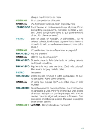 107
el agua que tomamos es mala.
HAITIANO	 Ni un pan podemos ofrecerte.
HAITIANA	 ¡Ay, hermano Francisco, ki jan tris se lavi nou!
FRANCISCO	 Escúchenme. Yo nací en cuna de oro. Mi padre, Pedro
Bernardone era riquísimo, mercader de telas y tapi-
ces. Quería que yo fuera como él, que ganara mucho
dinero. Un día me amenazó…
PIETRO	 Eres un vago, un haragán, un parrandero... ¡Si no
quieres trabajar, tendrás que pagarme hasta la última
moneda de todo lo que has comido en mi mesa estos
años..!
HAITIANO	 ¿Y qué hiciste, hermano Francisco, le pagaste?
FRANCISCO	 No, me encueré.
HAITIANA	 ¿Cómo que te encueraste?
FRANCISCO	 Sí, en la plaza de Asís delante de mi padre y delante
de todo el vecindario.
FRANCISCO	 Aquí está la ropa que me diste. ¿Qué más quieres?
Ahora nada tengo y nada te debo.
PIETRO	¡Insolente!
FRANCISCO	 Desde ese día renuncié a todas las riquezas. Yo que-
ría ser pobre. Pobre como ustedes.
HAITIANA 	 ¿Y para qué querías eso? ¿Un pobre más en este
mundo?
FRANCISCO	 Pensaba entonces que mi pobreza, que mi renuncia,
le agradaba a Dios. Pero ya entendí que Dios quiere
otra cosa: trabajar con pasión para que todo el mun-
do viva con más dignidad y menos sufrimiento. Para
que nadie empobrezca a nadie. Para que los pobres
dejen de ser pobres.
HAITIANO Y HAITIANA ¡Bondye tande ou Francisco!
 