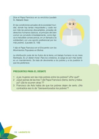 108 LAUDATO SI
Dice el Papa Francisco en su encíclica Laudato
Si, Alabado Seas:
En las condiciones actuales de la sociedad mun-
dial, donde hay tantas inequidades y cada vez
son más las personas descartables, privadas de
derechos humanos básicos, el principio del bien
común se convierte inmediatamente, como lógi-
ca e ineludible consecuencia, en un llamado a la
solidaridad y en una opción preferencial por los
más pobres. (Laudato Si, 158)
Y dijo el Papa Francisco en el Encuentro con los
Movimientos Populares en Bolivia:
La distribución justa de los frutos de la tierra y el trabajo humano no es mera
filantropía. Es un deber moral. Para los cristianos, la carga es aún más fuerte:
es un mandamiento. Se trata de devolverles a los pobres y a los pueblos lo
que les pertenece.
PREGUNTAS PARA EL DEBATE
1	 ¿Las mujeres son las más pobres entre los pobres? ¿Por qué?
2	 ¿Qué opinas de las tres T del Papa Francisco (tierra, techo y traba-
jo)? ¿Se te ocurren otras T?
3	 Francisco de Asís habla de que los pobres dejen de serlo. ¿No
contradice eso lo de “bienaventurados los pobres”?
 