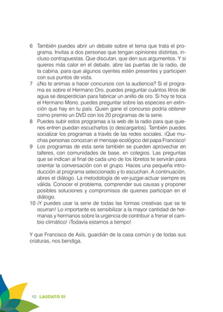 10 LAUDATO SI
6	 También puedes abrir un debate sobre el tema que trata el pro-
grama. Invitas a dos personas que tengan opiniones distintas, in-
cluso contrapuestas. Que discutan, que den sus argumentos. Y si
quieres más calor en el debate, abre las puertas de la radio, de
la cabina, para que algunos oyentes estén presentes y participen
con sus puntos de vista.
7	 ¿No te animas a hacer concursos con la audiencia? Si el progra-
ma es sobre el Hermano Oro, puedes preguntar cuántos litros de
agua se desperdician para fabricar un anillo de oro. Si hoy te toca
el Hermano Mono, puedes preguntar sobre las especies en extin-
ción que hay en tu país. Quien gane el concurso podría obtener
como premio un DVD con los 20 programas de la serie.
8	 Puedes subir estos programas a la web de la radio para que quie-
nes entren puedan escucharlos (o descargarlos). También puedes
socializar los programas a través de las redes sociales. ¡Que mu-
chas personas conozcan el mensaje ecológico del papa Francisco!
9	 Los programas de esta serie también se pueden aprovechar en
talleres, con comunidades de base, en colegios. Las preguntas
que se indican al final de cada uno de los libretos te servirán para
orientar la conversación con el grupo. Haces una pequeña intro-
ducción al programa seleccionado y lo escuchan. A continuación,
abres el diálogo. La metodología de ver-juzgar-actuar siempre es
válida. Conocer el problema, comprender sus causas y proponer
posibles soluciones y compromisos de quienes participan en el
diálogo.
10	¡Y puedes usar la serie de todas las formas creativas que se te
ocurran! Lo importante es sensibilizar a la mayor cantidad de her-
manas y hermanos sobre la urgencia de contribuir a frenar el cam-
bio climático! ¡Todavía estamos a tiempo!
Y que Francisco de Asís, guardián de la casa común y de todas sus
criaturas, nos bendiga.
 