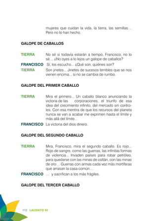 110 LAUDATO SI
mujeres que cuidan la vida, la tierra, las semillas…
Pero no lo han hecho.
GALOPE DE CABALLOS
TIERRA	 No sé si todavía estarán a tiempo, Francisco, no lo
sé… ¿No oyes a lo lejos un galope de caballos?
FRANCISCO	 Sí, los escucho... ¿Qué son, quiénes son?
TIERRA	 Son jinetes... Jinetes de sucesos terribles que se nos
vienen encima... si no se cambia de rumbo.
GALOPE DEL PRIMER CABALLO
TIERRA	 Mira el primero... Un caballo blanco anunciando la
victoria de las 	 corporaciones, el triunfo de esa
idea del crecimiento infinito, del mercado sin contro-
les. Con esa mentira de que los recursos del planeta
nunca se van a acabar me exprimen hasta el límite y
más allá del límite...
FRANCISCO	 La victoria del dios dinero.
GALOPE DEL SEGUNDO CABALLO
TIERRA 	 Mira, Francisco, mira el segundo caballo. Es rojo...
Rojo de sangre, como las guerras, las infinitas formas
de violencia... Invaden países para robar petróleo,
para quedarse con las minas de coltán, con las minas
de oro… Guerras con armas cada vez más mortíferas
que arrasan la casa común…
FRANCISCO	 … y sacrifican a los más frágiles.
GALOPE DEL TERCER CABALLO
 