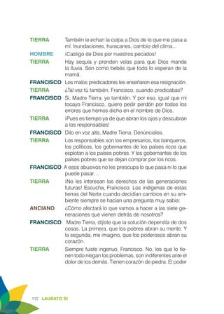 112 LAUDATO SI
TIERRA	 También le echan la culpa a Dios de lo que me pasa a
mí. Inundaciones, huracanes, cambio del clima...
HOMBRE 	 ¡Castigo de Dios por nuestros pecados!
TIERRA	 Hay sequía y prenden velas para que Dios mande
la lluvia. Son como bebés que todo lo esperan de la
mamá.
FRANCISCO	 Los malos predicadores les enseñaron esa resignación.
TIERRA	 ¿Tal vez tú también, Francisco, cuando predicabas?
FRANCISCO	 Sí, Madre Tierra, yo también. Y por eso, igual que mi
tocayo Francisco, quiero pedir perdón por todos los
errores que hemos dicho en el nombre de Dios.
TIERRA	 ¡Pues es tiempo ya de que abran los ojos y descubran
a los responsables!
FRANCISCO	 Dilo en voz alta, Madre Tierra. Denúncialos.
TIERRA	 Los responsables son los empresarios, los banqueros,
los políticos, los gobernantes de los países ricos que
explotan a los países pobres. Y los gobernantes de los
países pobres que se dejan comprar por los ricos.
FRANCISCO A esos abusivos no les preocupa lo que pasa ni lo que
puede pasar…
TIERRA 	 ¡No les interesan los derechos de las generaciones
futuras! Escucha, Francisco: Los indígenas de estas
tierras del Norte cuando decidían cambios en su am-
biente siempre se hacían una pregunta muy sabia:
ANCIANO 	 ¿Cómo afectará lo que vamos a hacer a las siete ge-
neraciones que vienen detrás de nosotros?
FRANCISCO	 Madre Tierra, dijiste que la solución dependía de dos
cosas. La primera, que los pobres abran su mente. Y
la segunda, me imagino, que los poderosos abran su
corazón.
TIERRA	 Siempre fuiste ingenuo, Francisco. No, los que lo tie-
nen todo niegan los problemas, son indiferentes ante el
dolor de los demás. Tienen corazón de piedra. El poder
 