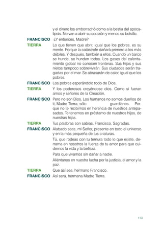 113
y el dinero los emborrachó como a la bestia del apoca-
lipsis. No van a abrir su corazón y menos su bolsillo.
FRANCISCO	 ¿Y entonces, Madre?
TIERRA	 Lo que tienen que abrir, igual que los pobres, es su
mente. Porque la catástrofe dañará primero a los más
débiles. Y después, también a ellos. Cuando un barco
se hunde, se hunden todos. Los gases del calenta-
miento global no conocen fronteras. Sus hijos y sus
nietos tampoco sobrevivirán. Sus ciudades serán tra-
gadas por el mar. Se abrasarán de calor, igual que los
pobres.
FRANCISCO	 Los pobres esperándolo todo de Dios.
TIERRA	 Y los poderosos creyéndose dios. Como si fueran
amos y señores de la Creación.
FRANCISCO	 Pero no son Dios. Los humanos no somos dueños de
ti, Madre Tierra, sólo		 guardianes. Por-
que no te recibimos en herencia de nuestros antepa-
sados. Te tenemos en préstamo de nuestros hijos, de
nuestras hijas.
TIERRA	 Tus palabras son sabias, Francisco. Sagradas.
FRANCISCO	 Alabado seas, mi Señor, presente en todo el universo
y en la más pequeña de tus criaturas.
	 Tú, que rodeas con tu ternura todo lo que existe, de-
rrama en nosotros la fuerza de tu amor para que cui-
demos la vida y la belleza.
	 Para que vivamos sin dañar a nadie.
	 Aliéntanos en nuestra lucha por la justicia, el amor y la
paz.
TIERRA	 Que así sea, hermano Francisco.
FRANCISCO	 Así será, hermana Madre Tierra.
 