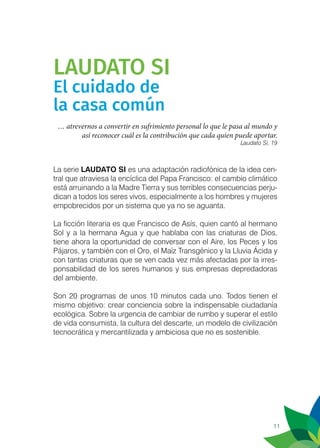 11
LAUDATO SI
El cuidado de
la casa común
… atrevernos a convertir en sufrimiento personal lo que le pasa al mundo y
así reconocer cuál es la contribución que cada quien puede aportar.
Laudato Si, 19
La serie LAUDATO SI es una adaptación radiofónica de la idea cen-
tral que atraviesa la encíclica del Papa Francisco: el cambio climático
está arruinando a la Madre Tierra y sus terribles consecuencias perju-
dican a todos los seres vivos, especialmente a los hombres y mujeres
empobrecidos por un sistema que ya no se aguanta.
La ficción literaria es que Francisco de Asís, quien cantó al hermano
Sol y a la hermana Agua y que hablaba con las criaturas de Dios,
tiene ahora la oportunidad de conversar con el Aire, los Peces y los
Pájaros, y también con el Oro, el Maíz Transgénico y la Lluvia Ácida y
con tantas criaturas que se ven cada vez más afectadas por la irres-
ponsabilidad de los seres humanos y sus empresas depredadoras
del ambiente.
Son 20 programas de unos 10 minutos cada uno. Todos tienen el
mismo objetivo: crear conciencia sobre la indispensable ciudadanía
ecológica. Sobre la urgencia de cambiar de rumbo y superar el estilo
de vida consumista, la cultura del descarte, un modelo de civilización
tecnocrática y mercantilizada y ambiciosa que no es sostenible.
 