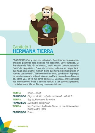 12 LAUDATO SI
Capítulo 1
HERMANA TIERRA
FRANCISCO ¡Paz y bien con ustedes!... Bendiciones, buena onda,
energías positivas para quienes me escuchan. Soy Francisco. Sí,
Francisco de Asís. En mi tiempo, “Asís” era un pueblo pequeño,
“asís” de pequeñito... Fuera de bromas, ustedes se preguntarán
qué hago aquí. Bueno, me han dicho que hay problemas graves en
nuestra casa común. También me han dicho que hay un Papa que
ha escrito una carta sobre todo eso, un Papa que se llama Francis-
co, como yo... O yo me llamo como él... Da igual, entre panchos
nos entendemos. Pues a eso he venido, a ver qué está pasando
con la hermana Madre Tierra y con sus criaturas...
TIERRA	 ¡Psst!... ¡Psst!
FRANCISCO	 Oigo un silbido... ¿Quién me llama?... ¿Quién?
TIERRA	 Soy yo, Francisco. Tu madre.
FRANCISCO	 ¿Mi madre, doña Pica?
TIERRA	 No, Francisco. La Madre Tierra. La que tú llamas her-
mana Madre Tierra.
FRANCISCO	Pues...
 