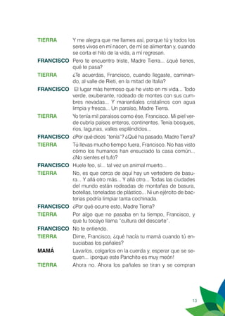 13
TIERRA	 Y me alegra que me llames así, porque tú y todos los
seres vivos en mí nacen, de mí se alimentan y, cuando
se corta el hilo de la vida, a mí regresan.
FRANCISCO	 Pero te encuentro triste, Madre Tierra... ¿qué tienes,
qué te pasa?
TIERRA 	 ¿Te acuerdas, Francisco, cuando llegaste, caminan-
do, al valle de Rieti, en la mitad de Italia?
FRANCISCO	 El lugar más hermoso que he visto en mi vida... Todo
verde, exuberante, rodeado de montes con sus cum-
bres nevadas... Y manantiales cristalinos con agua
limpia y fresca... Un paraíso, Madre Tierra.
TIERRA 	 Yo tenía mil paraísos como ése, Francisco. Mi piel ver-
de cubría países enteros, continentes. Tenía bosques,
ríos, lagunas, valles espléndidos...
FRANCISCO	 ¿Por qué dices “tenía”? ¿Qué ha pasado, Madre Tierra?
TIERRA	 Tú llevas mucho tiempo fuera, Francisco. No has visto
cómo los humanos han ensuciado la casa común...
¿No sientes el tufo?
FRANCISCO	 Huele feo, sí... tal vez un animal muerto...
TIERRA	 No, es que cerca de aquí hay un vertedero de basu-
ra... Y allá otro más... Y allá otro... Todas las ciudades
del mundo están rodeadas de montañas de basura,
botellas, toneladas de plástico... Ni un ejército de bac-
terias podría limpiar tanta cochinada.
FRANCISCO	 ¿Por qué ocurre esto, Madre Tierra?
TIERRA	 Por algo que no pasaba en tu tiempo, Francisco, y
que tu tocayo llama “cultura del descarte”.
FRANCISCO	 No te entiendo.
TIERRA	 Dime, Francisco, ¿qué hacía tu mamá cuando tú en-
suciabas los pañales?
MAMÁ	 Lavarlos, colgarlos en la cuerda y, esperar que se se-
quen... ¡porque este Panchito es muy meón!
TIERRA	 Ahora no. Ahora los pañales se tiran y se compran
 
