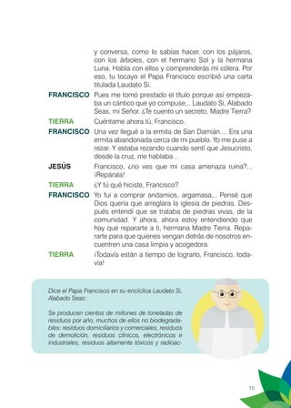15
y conversa, como lo sabías hacer, con los pájaros,
con los árboles, con el hermano Sol y la hermana
Luna. Habla con ellos y comprenderás mi cólera. Por
eso, tu tocayo el Papa Francisco escribió una carta
titulada Laudato Si.
FRANCISCO	 Pues me tomó prestado el título porque así empeza-
ba un cántico que yo compuse... Laudato Si, Alabado
Seas, mi Señor. ¿Te cuento un secreto, Madre Tierra?
TIERRA	 Cuéntame ahora tú, Francisco.
FRANCISCO	 Una vez llegué a la ermita de San Damián.... Era una
ermita abandonada cerca de mi pueblo. Yo me puse a
rezar. Y estaba rezando cuando sentí que Jesucristo,
desde la cruz, me hablaba...
JESÚS	 Francisco, ¿no ves que mi casa amenaza ruina?...
¡Repárala!
TIERRA	 ¿Y tú qué hiciste, Francisco?
FRANCISCO	 Yo fui a comprar andamios, argamasa... Pensé que
Dios quería que arreglara la iglesia de piedras. Des-
pués entendí que se trataba de piedras vivas, de la
comunidad. Y ahora, ahora estoy entendiendo que
hay que repararte a ti, hermana Madre Tierra. Repa-
rarte para que quienes vengan detrás de nosotros en-
cuentren una casa limpia y acogedora.
TIERRA	 ¡Todavía están a tiempo de lograrlo, Francisco, toda-
vía! 	
Dice el Papa Francisco en su encíclica Laudato Si,
Alabado Seas:
Se producen cientos de millones de toneladas de
residuos por año, muchos de ellos no biodegrada-
bles: residuos domiciliarios y comerciales, residuos
de demolición, residuos clínicos, electrónicos e
industriales, residuos altamente tóxicos y radioac-
 