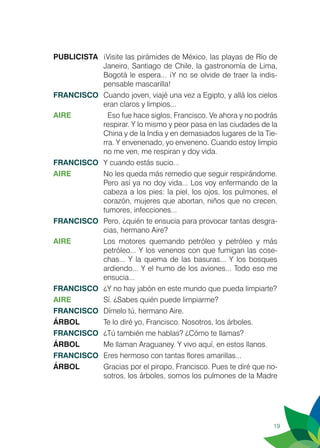 19
PUBLICISTA	 ¡Visite las pirámides de México, las playas de Río de
Janeiro, Santiago de Chile, la gastronomía de Lima,
Bogotá le espera... ¡Y no se olvide de traer la indis-
pensable mascarilla!
FRANCISCO	 Cuando joven, viajé una vez a Egipto, y allá los cielos
eran claros y limpios...
AIRE		 Eso fue hace siglos, Francisco. Ve ahora y no podrás
respirar. Y lo mismo y peor pasa en las ciudades de la
China y de la India y en demasiados lugares de la Tie-
rra. Y envenenado, yo enveneno. Cuando estoy limpio
no me ven, me respiran y doy vida.
FRANCISCO	 Y cuando estás sucio...
AIRE	 No les queda más remedio que seguir respirándome.
Pero así ya no doy vida... Los voy enfermando de la
cabeza a los pies: la piel, los ojos, los pulmones, el
corazón, mujeres que abortan, niños que no crecen,
tumores, infecciones...
FRANCISCO	 Pero, ¿quién te ensucia para provocar tantas desgra-
cias, hermano Aire?
AIRE	 Los motores quemando petróleo y petróleo y más
petróleo... Y los venenos con que fumigan las cose-
chas... Y la quema de las basuras... Y los bosques
ardiendo... Y el humo de los aviones... Todo eso me
ensucia...
FRANCISCO	 ¿Y no hay jabón en este mundo que pueda limpiarte?
AIRE	 Sí. ¿Sabes quién puede limpiarme?
FRANCISCO	 Dímelo tú, hermano Aire.
ÁRBOL	 Te lo diré yo, Francisco. Nosotros, los árboles.
FRANCISCO	 ¿Tú también me hablas? ¿Cómo te llamas?
ÁRBOL	 Me llaman Araguaney. Y vivo aquí, en estos llanos.
FRANCISCO	 Eres hermoso con tantas flores amarillas...
ÁRBOL	 Gracias por el piropo, Francisco. Pues te diré que no-
sotros, los árboles, somos los pulmones de la Madre
 