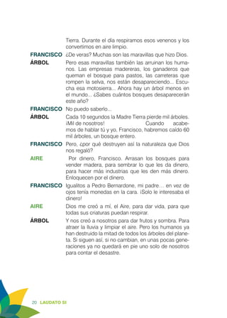 20 LAUDATO SI
Tierra. Durante el día respiramos esos venenos y los
convertimos en aire limpio.
FRANCISCO	 ¿De veras? Muchas son las maravillas que hizo Dios.
ÁRBOL	 Pero esas maravillas también las arruinan los huma-
nos. Las empresas madereras, los ganaderos que
queman el bosque para pastos, las carreteras que
rompen la selva, nos están desapareciendo... Escu-
cha esa motosierra... Ahora hay un árbol menos en
el mundo... ¿Sabes cuántos bosques desaparecerán
este año?
FRANCISCO	 No puedo saberlo...
ÁRBOL	 Cada 10 segundos la Madre Tierra pierde mil árboles.
¡Mil de nosotros!			 Cuando acabe-
mos de hablar tú y yo, Francisco, habremos caído 60
mil árboles, un bosque entero.
FRANCISCO	 Pero, ¿por qué destruyen así la naturaleza que Dios
nos regaló?
AIRE		Por dinero, Francisco. Arrasan los bosques para
vender madera, para sembrar lo que les da dinero,
para hacer más industrias que les den más dinero.
Enloquecen por el dinero.
FRANCISCO	 Igualitos a Pedro Bernardone, mi padre… en vez de
ojos tenía monedas en la cara. ¡Solo le interesaba el
dinero!
AIRE	 Dios me creó a mí, el Aire, para dar vida, para que
todas sus criaturas puedan respirar.
ÁRBOL	 Y nos creó a nosotros para dar frutos y sombra. Para
atraer la lluvia y limpiar el aire. Pero los humanos ya
han destruido la mitad de todos los árboles del plane-
ta. Si siguen así, si no cambian, en unas pocas gene-
raciones ya no quedará en pie uno solo de nosotros
para contar el desastre.
 