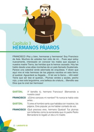 22 LAUDATO SI
Capítulo 3
HERMANOS PÁJAROS
FRANCISCO ¡Paz y bien, hermanas y hermanos! Soy Francisco
de Asís. Muchos de ustedes han oído de mí… Pues aquí estoy
nuevamente, interesado en conocer los males que aquejan a
nuestra madre Tierra, las heridas que le hemos causado. Hoy les
hablo desde unas altas montañas de un país llamado Guatemala.
Parece una catedral verde adornada de orquídeas. Y dicen que
aquí vive el más hermoso de los pájaros nacidos en esta tierra:
el quetzal. Aguardaré su llegada… O tal vez lo llamo… ¡Ahí está!
Tiene que ser ése el quetzal... Plumas verdes y azules, pecho
rojo, y esa cola larguísima, una belleza de criatura... ¡Bendito sea
Dios que te creó tan hermoso!
QUETZAL	 ¡Y bendito tú, hermano Francisco! ¡Bienvenido a
nuestra casa!
FRANCISCO	 ¿Cómo conoces mi nombre? Yo nunca te había visto
antes…
QUETZAL	 Tú eres el hombre santo que hablaba con nosotros, los
pájaros. Eres popular, ya me habían contado de vos.
FRANCISCO	 ¡Qué precioso eres, hermano Quetzal! Tus plumas
son brillantes como la esmeralda que mi padre Pedro
Bernardone le regaló un día a mi madre.
 