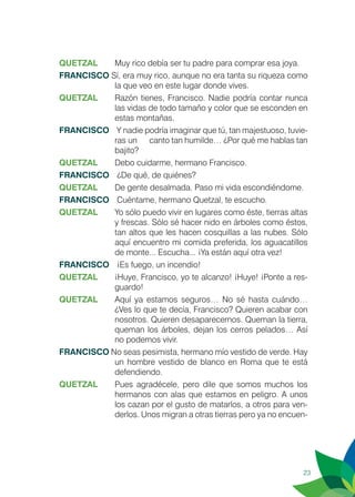 23
QUETZAL	 Muy rico debía ser tu padre para comprar esa joya.
FRANCISCO Sí, era muy rico, aunque no era tanta su riqueza como
la que veo en este lugar donde vives.
QUETZAL	 Razón tienes, Francisco. Nadie podría contar nunca
las vidas de todo tamaño y color que se esconden en
estas montañas.
FRANCISCO	 Y nadie podría imaginar que tú, tan majestuoso, tuvie-
ras un 	 canto tan humilde… ¿Por qué me hablas tan
bajito?
QUETZAL	 Debo cuidarme, hermano Francisco.
FRANCISCO	 ¿De qué, de quiénes?
QUETZAL	 De gente desalmada. Paso mi vida escondiéndome.
FRANCISCO	 Cuéntame, hermano Quetzal, te escucho.
QUETZAL	 Yo sólo puedo vivir en lugares como éste, tierras altas
y frescas. Sólo sé hacer nido en árboles como éstos,
tan altos que les hacen cosquillas a las nubes. Sólo
aquí encuentro mi comida preferida, los aguacatillos
de monte... Escucha... ¡Ya están aquí otra vez!
FRANCISCO	 ¡Es fuego, un incendio!
QUETZAL 	 ¡Huye, Francisco, yo te alcanzo! ¡Huye! ¡Ponte a res-
guardo!
QUETZAL	 Aquí ya estamos seguros… No sé hasta cuándo…
¿Ves lo que te decía, Francisco? Quieren acabar con
nosotros. Quieren desaparecernos. Queman la tierra,
queman los árboles, dejan los cerros pelados… Así
no podemos vivir. 	
FRANCISCO No seas pesimista, hermano mío vestido de verde. Hay
un hombre vestido de blanco en Roma que te está
defendiendo.
QUETZAL	 Pues agradécele, pero dile que somos muchos los
hermanos con alas que estamos en peligro. A unos
los cazan por el gusto de matarlos, a otros para ven-
derlos. Unos migran a otras tierras pero ya no encuen-
 