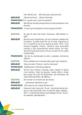 24 LAUDATO SI
tran dónde vivir… Mira ése que viene por ahí…
AZULEJO	 ¡Good morning!... ¡Good morning!
FRANCISCO Y tú, ¿quién eres, cómo te llamas?
AZULEJO	 Me llaman Azulejo porque llevo el cielo pintado en mis
plumas.
FRANCISCO	 ¿Y por qué saludaste en esa lengua extraña?
QUETZAL	 Es que él viene del norte, Francisco. Allá hablan in-
glés.
AZULEJO	 Somos aves migratorias, así nos conocen ustedes los
humanos. Cuando hace frío en el norte migramos al
sur. Y cuando es en el sur vamos al norte. 	Pero mira
nuestra tragedia, Francis. Venimos aquí buscando
comida y solo encontramos tierras secas, sin vida.
Venimos buscando buen clima y el calor se ha vuelto
insoportable.
FRANCISCO	 Se les ha complicado la vida a ustedes, hermanos
pájaros.
QUETZAL	 Pero ustedes los humanos están peor que nosotros...
AZULEJO	 ¡Eso es cierto, Francis, mucho más peor!
FRANCISCO	 Explíquense, hermanos pájaros.
AZULEJO	 Yo los miro, Francis. Cuando vuelo, desde mi altura
miro cientos, miles de jóvenes, hasta niños y niñas
que huyen de aquí de Guatemala, de Honduras, de
toda Centroamérica, de México...
QUETZAL	 Se montan en el techo de los trenes...
AZULEJO 	 ... atraviesan desiertos a pie...
FRANCISCO	 ¿Por qué se van, hacia dónde van?
AZULEJO	 Hacia el norte, hacia los “Yunai”, de donde ahora ven-
go yo. Van buscando vida, buscando algún trabajo...
Son 11 millones de latinos que trabajan en los “Yunai”,
sin papeles, perseguidos...
 