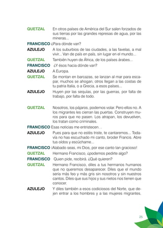 25
QUETZAL 	 En otros países de América del Sur salen forzados de
sus tierras por las grandes represas de agua, por las
mineras...
FRANCISCO ¿Para dónde van?
AZULEJO	 A los suburbios de las ciudades, a las favelas, a mal
vivir... Van de país en país, sin lugar en el mundo...
QUETZAL	 También huyen de África, de los países árabes...
FRANCISCO	 ¿Y ésos hacia dónde van?
AZULEJO	 A Europa.
QUETZAL	 Se montan en barcazas, se lanzan al mar para esca-
par, muchos se ahogan, otros llegan a las costas de
tu patria Italia, o a Grecia, a esos países...
AZULEJO	 Huyen por las sequías, por las guerras, por falta de
trabajo, por falta de todo.
QUETZAL	 Nosotros, los pájaros, podemos volar. Pero ellos no. A
los migrantes les cierran las puertas. Construyen mu-
ros para que no pasen. Los atrapan, los devuelven,
los tratan como criminales.
FRANCISCO Esas noticias me entristecen…
AZULEJO	 Pues para que no estés triste, te cantaremos... Toda-
vía no has escuchado mi canto, broder Francis. Abre
tus oídos y escúchame...
FRANCISCO ¡Alabado seas, mi Dios, por ese canto tan gracioso!
QUETZAL 	 Hermano Francisco, ¿podemos pedirte algo?
FRANCISCO	 Quien pide, recibirá. ¿Qué quieren?
QUETZAL	 Hermano Francisco, diles a tus hermanos humanos
que no queremos desaparecer. Diles que el mundo
sería más feo y más gris sin nosotros y sin nuestros
cantos. Diles que sus hijos y sus nietos nos tienen que
conocer.
AZULEJO	 Y diles también a esos codiciosos del Norte, que de-
jen entrar a los hombres y a las mujeres migrantes.
 