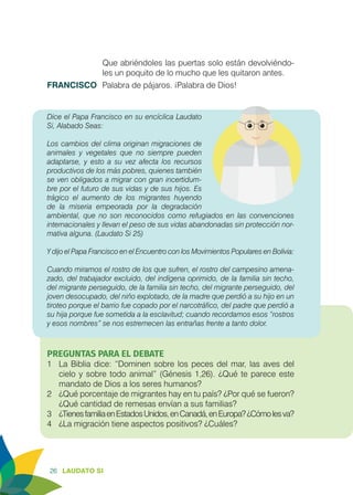 26 LAUDATO SI
Que abriéndoles las puertas solo están devolviéndo-
les un poquito de lo mucho que les quitaron antes.
FRANCISCO	 Palabra de pájaros. ¡Palabra de Dios!
Dice el Papa Francisco en su encíclica Laudato
Si, Alabado Seas:
Los cambios del clima originan migraciones de
animales y vegetales que no siempre pueden
adaptarse, y esto a su vez afecta los recursos
productivos de los más pobres, quienes también
se ven obligados a migrar con gran incertidum-
bre por el futuro de sus vidas y de sus hijos. Es
trágico el aumento de los migrantes huyendo
de la miseria empeorada por la degradación
ambiental, que no son reconocidos como refugiados en las convenciones
internacionales y llevan el peso de sus vidas abandonadas sin protección nor-
mativa alguna. (Laudato Si 25)
Y dijo el Papa Francisco en el Encuentro con los Movimientos Populares en Bolivia:
Cuando miramos el rostro de los que sufren, el rostro del campesino amena-
zado, del trabajador excluido, del indígena oprimido, de la familia sin techo,
del migrante perseguido, de la familia sin techo, del migrante perseguido, del
joven desocupado, del niño explotado, de la madre que perdió a su hijo en un
tiroteo porque el barrio fue copado por el narcotráfico, del padre que perdió a
su hija porque fue sometida a la esclavitud; cuando recordamos esos “rostros
y esos nombres” se nos estremecen las entrañas frente a tanto dolor.
PREGUNTAS PARA EL DEBATE
1	 La Biblia dice: “Dominen sobre los peces del mar, las aves del
cielo y sobre todo animal” (Génesis 1,26). ¿Qué te parece este
mandato de Dios a los seres humanos?
2	 ¿Qué porcentaje de migrantes hay en tu país? ¿Por qué se fueron?
¿Qué cantidad de remesas envían a sus familias?
3	 ¿TienesfamiliaenEstadosUnidos,enCanadá,enEuropa?¿Cómolesva?
4	 ¿La migración tiene aspectos positivos? ¿Cuáles?
 