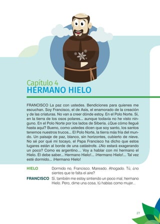 27
Capítulo 4
HERMANO HIELO
FRANCISCO La paz con ustedes. Bendiciones para quienes me
escuchan. Soy Francisco, el de Asís, el enamorado de la creación
y de las criaturas. No van a creer dónde estoy. En el Polo Norte. Sí,
en la tierra de los osos polares... aunque todavía no he visto nin-
guno. En el Polo Norte por los lados de Siberia. ¿Que cómo llegué
hasta aquí? Bueno, como ustedes dicen que soy santo, los santos
tenemos nuestros trucos... El Polo Norte, la tierra más fría del mun-
do. Un paisaje de paz, blanco, sin horizontes, cubierto de nieve.
No sé por qué mi tocayo, el Papa Francisco ha dicho que estos
lugares están al borde de una catástrofe. ¿No estará exagerando
un poco? Como es argentino… Voy a hablar con mi hermano el
Hielo. Él debe saber... Hermano Hielo!... ¡Hermano Hielo!... Tal vez
esté dormido... ¡Hermano Hielo!
HIELO	 Dormido no, Francisco. Mareado. Ahogado. Tú, ¿no
sientes que te falta el aire?
FRANCISCO	 Sí, también me estoy sintiendo un poco mal, hermano
Hielo. Pero, dime una cosa, tú hablas como mujer...
 