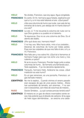 28 LAUDATO SI
HIELO	 No olvides, Francisco, que soy agua. Agua congelada.
FRANCISCO	 Es cierto. En fin, hermana agua helada, explícame por
qué a ti y a mí nos está faltando el aire. ¿Qué pasa?
HIELO	 ¿Ves esa columna de humo que sube, que sale de las
entrañas de la tierra, por debajo de mi manto blanco?
¿La ves?
FRANCISCO	 La veo, sí. Y me recuerda la columna de nube con la
que Dios guiaba a su pueblo en el desierto.
HIELO	 Te equivocas. Esa no es una columna de Dios. Es el
aliento del diablo.
FRANCISCO	 ¿Por qué dices eso, hermano Hielo?
HIELO	 Y no hay una. Mira hacia atrás, mira a tus costados...
Decenas de columnas de humo por todas partes.
Ésas son las culpables de que nos falte el aire, a ti y a
mí, Francisco.
FRANCISCO	 Nos falta aire y nos sobra frío. ¿Qué tal si llamamos al
hermano Fuego para que nos eche una mano y nos
caliente un poco?
HIELO	 Ni se te ocurra, Francisco. Prender fuego junto a estas
columnas de humo... Se formaría una llamarada azul...
Todo explotaría... Y yo me derretiría rápidamente.
FRANCISCO	 Tranquilo, hermano Hielo. Aclárame las cosas. ¿Qué
maldición es este humo?
HIELO	 Es un gas venenoso, es una ponzoña, Francisco, un
gas llamado metano.
CIENTÍFICO	 No me lo explico... Cuando vinimos el verano pasado
eran escapes de gas de unos pocos metros... Ahora
han aumentado de tamaño, son enormes... Y no son
cien ni doscientos, son miles de columnas de metano...
RUSO	 Doctor Smiletov... ¿y qué consecuencias tendrá esto?
CIENTÍFICO	 El metano es un gas de efecto invernadero veinte ve-
ces más potente que el dióxido de carbono. Si la capa
de hielo sigue derritiéndose... se avecina una catás-
 