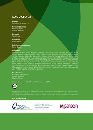 2 LAUDATO SI
LAUDATO SI
Libretos
Radialistas Apasionados
Revisión de textos
Mauricio López
Daniela Andrade
Dirección
Tachi Arriola
Grabación
Adrián Torres
Edición y musicalización
Byron Garzón
Intérpretes
Francisco de Asís (Robin Martínez), Hermana Tierra (Edith Freire), Hermano Aire (José Ignacio
López), Hermanos Pájaros (Adrián Torres y Giselle Jácome), Hermano Hielo (Belkis Granda), Herma-
no Maíz (Juan Manuel Aguiló), Hermano Sol (Yosvany Acevedo), Hermanos Peces (Sofía Domínguez
y William Heredia), Hermana Lluvia (Belkis Granda), Hermano Oro (William Heredia), Hermano Mar
(Víctor Hugo Gallegos), Hermana Soja (Sofía Domínguez), Hermana Nieve (Achik Chimbo), Hermano
Mono (Santiago Hidalgo), Hermana Agua (Edith Freire), Hermano Coltán (Yosvany Acevedo), Her-
mana Lombriz (Melina Pacheco), Hermano Petróleo (Víctor Hugo Gallegos), Hermanas y hermanos
(Francesca Eustache y Jules Petiote), Árbol (Víctor Hugo Gallegos), Vaca (Giselle Jácome), Monito
(Óscar Ignacio Yoplack), Jaguar (William Heredia), Locutora (Giselle Jácome), Locutor (Santiago Gar-
cía y Rodolfo España), Felipe (Jorge Basilago).
Coordinación:
Radialistas Apasionados
Daniela Andrade
Mauricio López
Una producción de la Red Eclesial Panamazónica, REPAM
Los contenidos de la serie “Laudato SI: sobre el cuidado de nuestra Casa Común” son de respon-
sabilidad de sus autores.
Se permite la reproducción total o parcial de la serie, citando a los autores. Prohibo su uso comercial.
Con el el apoyo de
 