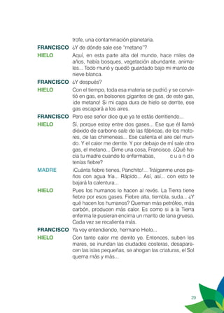 29
trofe, una contaminación planetaria.
FRANCISCO	 ¿Y de dónde sale ese “metano”?
HIELO 	 Aquí, en esta parte alta del mundo, hace miles de
años, había bosques, vegetación abundante, anima-
les... Todo murió y quedó guardado bajo mi manto de
nieve blanca.
FRANCISCO	 ¿Y después?
HIELO	 Con el tiempo, toda esa materia se pudrió y se convir-
tió en gas, en bolsones gigantes de gas, de este gas,
¡de metano! Si mi capa dura de hielo se derrite, ese
gas escapará a los aires.
FRANCISCO	 Pero ese señor dice que ya te estás derritiendo...
HIELO 	 Sí, porque estoy entre dos gases... Ese que él llamó
dióxido de carbono sale de las fábricas, de los moto-
res, de las chimeneas... Ese calienta el aire del mun-
do. Y el calor me derrite. Y por debajo de mí sale otro
gas, el metano... Dime una cosa, Francisco. ¿Qué ha-
cía tu madre cuando te enfermabas, 	 c u a n d o
tenías fiebre?
MADRE	 ¡Cuánta fiebre tienes, Panchito!... Tráiganme unos pa-
ños con agua fría... Rápido... Así, así... con esto te
bajará la calentura...
HIELO	 Pues los humanos lo hacen al revés. La Tierra tiene
fiebre por esos gases. Fiebre alta, tiembla, suda... ¿Y
qué hacen los humanos? Queman más petróleo, más
carbón, producen más calor. Es como si a la Tierra
enferma le pusieran encima un manto de lana gruesa.
Cada vez se recalienta más.
FRANCISCO	 Ya voy entendiendo, hermano Hielo...
HIELO	 Con tanto calor me derrito yo. Entonces, suben los
mares, se inundan las ciudades costeras, desapare-
cen las islas pequeñas, se ahogan las criaturas, el Sol
quema más y más...
 