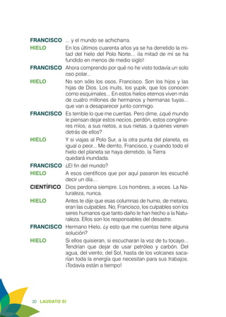 30 LAUDATO SI
FRANCISCO	 ... y el mundo se achicharra.
HIELO	 En los últimos cuarenta años ya se ha derretido la mi-
tad del hielo del Polo Norte... ¡la mitad de mí se ha
fundido en menos de medio siglo!
FRANCISCO	 Ahora comprendo por qué no he visto todavía un solo
oso polar...
HIELO	 No son sólo los osos, Francisco. Son los hijos y las
hijas de Dios. Los inuits, los yupik, que los conocen
como esquimales... En estos hielos eternos viven más
de cuatro millones de hermanos y hermanas tuyas...
que van a desaparecer junto conmigo.
FRANCISCO	 Es terrible lo que me cuentas. Pero dime, ¿qué mundo
le piensan dejar estos necios, perdón, estos congéne-
res míos, a sus nietos, a sus nietas, a quienes vienen
detrás de ellos?
HIELO	 Y si viajas al Polo Sur, a la otra punta del planeta, es
igual o peor... Me derrito, Francisco, y cuando todo el
hielo del planeta se haya derretido, la Tierra 	
quedará inundada.
FRANCISCO	 ¿El fin del mundo?
HIELO 	 A esos científicos que por aquí pasaron les escuché
decir un día…
CIENTÍFICO	 Dios perdona siempre. Los hombres, a veces. La Na-
turaleza, nunca.
HIELO	 Antes te dije que esas columnas de humo, de metano,
eran las culpables. No, Francisco, los culpables son los
seres humanos que tanto daño le han hecho a la Natu-
raleza. Ellos son los responsables del desastre.
FRANCISCO	 Hermano Hielo, ¿y esto que me cuentas tiene alguna
solución?
HIELO	 Si ellos quisieran, si escucharan la voz de tu tocayo...
Tendrían que dejar de usar petróleo y carbón. Del
agua, del viento, del Sol, hasta de los volcanes saca-
rían toda la energía que necesitan para sus trabajos.
¡Todavía están a tiempo!
 