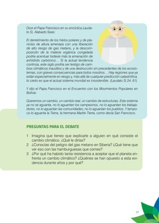 31
Dice el Papa Francisco en su encíclica Lauda-
to Si, Alabado Seas:
El derretimiento de los hielos polares y de pla-
nicies de altura amenaza con una liberación
de alto riesgo de gas metano, y la descom-
posición de la materia orgánica congelada
podría acentuar todavía más la emanación de
anhídrido carbónico… Si la actual tendencia
continúa, este siglo podría ser testigo de cam-
bios climáticos inauditos y de una destrucción sin precedentes de los ecosis-
temas, con graves consecuencias para todos nosotros… Hay regiones que ya
están especialmente en riesgo y, más allá de cualquier predicción catastrófica,
lo cierto es que el actual sistema mundial es insostenible. (Laudato Si 24, 61)
Y dijo el Papa Francisco en el Encuentro con los Movimientos Populares en
Bolivia:
Queremos un cambio, un cambio real, un cambio de estructuras. Este sistema
ya no se aguanta, no lo aguantan los campesinos, no lo aguantan los trabaja-
dores, no lo aguantan las comunidades, no lo aguantan los pueblos. Y tampo-
co lo aguanta la Tierra, la hermana Madre Tierra, como decía San Francisco.
PREGUNTAS PARA EL DEBATE
1	 Imagina que tienes que explicarle a alguien en qué consiste el
cambio climático. ¿Qué le dirías?
2	 ¿Conocías del peligro del gas metano en Siberia? ¿Qué tiene que
ver eso con las hamburguesas que comes?
3	 ¿Por qué ha habido tanta resistencia a aceptar que el planeta en-
frenta un cambio climático? ¿Quiénes se han opuesto a esta evi-
dencia durante años y por qué?
 