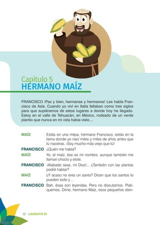 32 LAUDATO SI
Capítulo 5
HERMANO MAÍZ
FRANCISCO ¡Paz y bien, hermanas y hermanos! Les habla Fran-
cisco de Asís. Cuando yo viví en Italia faltaban como tres siglos
para que supiéramos de estos lugares a donde hoy he llegado.
Estoy en el valle de Tehuacán, en México, rodeado de un verde
plantío que nunca en mi vida había visto…
MAÍZ	 Estás en una milpa, hermano Francisco, estás en la
tierra donde yo nací miles y miles de años antes que
tú nacieras. ¡Soy mucho más viejo que tú!
FRANCISCO	 ¿Quién me habla?
MAÍZ	 Yo, el maíz, ése es mi nombre, aunque también me
llaman choclo y elote.
FRANCISCO ¡Alabado seas, mi Dios!... ¿También con las plantas
podré hablar?
MAÍZ	 ¿Y acaso no eres un santo? Dicen que los santos lo
pueden todo y…
FRANCISCO	 Bah, ésas son leyendas. Pero no discutamos. Plati-
quemos. Dime, hermano Maíz, esos pequeños dien-
 