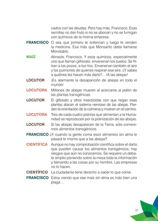 35
cados con las deudas. Pero hay más, Francisco. Esas
semillas no dan fruto si no se abonan y no se fumigan
con químicos de la misma empresa.
FRANCISCO	 O sea que primero te enferman y luego te venden
la medicina. Esa más que Monsanto debe llamarse
Mondiablo.
MAÍZ	 Atinaste, Francisco. Y esos químicos, especialmente
uno que llaman glifosato, envenenan los suelos. Se fil-
tran a los pozos, a los ríos. Envenenan también el aire
y los pulmones de quienes respiran ese aire. ¿Y sabes
a quiénes les hacen más daño?... ¡A las abejas!
LOCUTOR	 ¡Es alarmante la desaparición de abejas en todo el
mundo!
LOCUTORA	 Millones de abejas mueren al acercarse al polen de
las plantas transgénicas.
LOCUTOR	 El glifosato y otros insecticidas con que riegan esas
plantas atacan el sistema nervioso de las abejas. Pier-
den la orientación de la colmena y mueren en el camino.
LOCUTORA	 Tres de cada cuatro plantas que alimentan a la Huma-
nidad se reproducen por la polinización de las abejas.
LOCUTOR	 Si las abejas desaparecen de la Tierra, sólo comere-
mos alimentos transgénicos.
FRANCISCO ¿Y cuando la gente coma esos alimentos sin alma le
pasará lo mismo que a las abejas?
CIENTÍFICA	 Aunque no hay comprobación científica sobre el daño
que pueden causar los alimentos transgénicos, hay
riesgos que aún no conocemos. Se requiere un deba-
te amplio poniendo sobre la mesa toda la información
y llamando a las cosas por su nombre. Las empresas
no lo hacen.
CIENTÍFICO	 La ciudadanía tiene derecho a saber lo que come.
FRANCISCO	 Estoy viendo que ese maíz sin alma es más bien una
plaga…
 