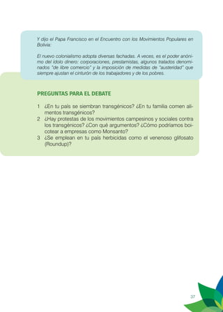 37
Y dijo el Papa Francisco en el Encuentro con los Movimientos Populares en
Bolivia:
El nuevo colonialismo adopta diversas fachadas. A veces, es el poder anóni-
mo del ídolo dinero: corporaciones, prestamistas, algunos tratados denomi-
nados “de libre comercio” y la imposición de medidas de “austeridad” que
siempre ajustan el cinturón de los trabajadores y de los pobres.
PREGUNTAS PARA EL DEBATE
1	 ¿En tu país se siembran transgénicos? ¿En tu familia comen ali-
mentos transgénicos?
2	 ¿Hay protestas de los movimientos campesinos y sociales contra
los transgénicos? ¿Con qué argumentos? ¿Cómo podríamos boi-
cotear a empresas como Monsanto?
3	 ¿Se emplean en tu país herbicidas como el venenoso glifosato
(Roundup)?
 