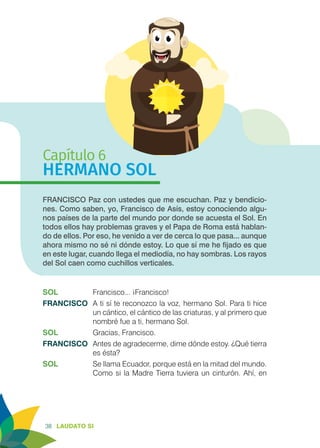 38 LAUDATO SI
Capítulo 6
HERMANO SOL
FRANCISCO Paz con ustedes que me escuchan. Paz y bendicio-
nes. Como saben, yo, Francisco de Asís, estoy conociendo algu-
nos países de la parte del mundo por donde se acuesta el Sol. En
todos ellos hay problemas graves y el Papa de Roma está hablan-
do de ellos. Por eso, he venido a ver de cerca lo que pasa... aunque
ahora mismo no sé ni dónde estoy. Lo que sí me he fijado es que
en este lugar, cuando llega el mediodía, no hay sombras. Los rayos
del Sol caen como cuchillos verticales.
SOL	 Francisco... ¡Francisco!
FRANCISCO 	A ti sí te reconozco la voz, hermano Sol. Para ti hice
un cántico, el cántico de las criaturas, y al primero que
nombré fue a ti, hermano Sol.
SOL	 Gracias, Francisco.
FRANCISCO	 Antes de agradecerme, dime dónde estoy. ¿Qué tierra
es ésta?
SOL	 Se llama Ecuador, porque está en la mitad del mundo.
Como si la Madre Tierra tuviera un cinturón. Ahí, en
 