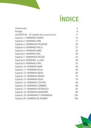 3
ÍNDICE
Introducción	5
Prólogo	9
LAUDATO SI... El cuidado de la casa común	 11
Capítulo 1. HERMANA TIERRA	 12
Capítulo 2. HERMANO AIRE	 17
Capítulo 3. HERMANOS PÁJAROS	 22
Capítulo 4. HERMANO HIELO	 27
Capítulo 5. HERMANO MAÍZ	 32
Capítulo 6. HERMANO SOL	 38
Capítulo 7. HERMANOS PECES	 43
Capítulo 8. HERMANA LLUVIA	 48
Capítulo 9. HERMANO ORO	 53
Capítulo 10. HERMANO MAR	 59
Capítulo 11. HERMANA SOJA	 64
Capítulo 12. HERMANA NIEVE	 69
Capítulo 13. HERMANO MONO	 74
Capítulo 14. HERMANA AGUA	 79
Capítulo 15. HERMANO COLTÁN	 84
Capítulo 16. HERMANA LOMBRIZ	 89
Capítulo 17. HERMANO PETRÓLEO	 94
Capítulo 18. HERMANA AMAZONÍA	 99
Capítulo 19. HERMANAS Y HERMANOS	 104
Capítulo 20. CAMBIAR DE RUMBO	 109
 