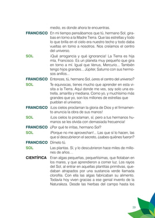 39
medio, es donde ahora te encuentras.
FRANCISCO	 En mi tiempo pensábamos que tú, hermano Sol, gira-
bas en torno a la Madre Tierra. Que las estrellas y todo
lo que brilla en el cielo era nuestro techo y todo daba
vueltas en torno a nosotros. Nos creíamos el centro
del universo.
SOL	 ¡Qué arrogancia y qué ignorancia! La Tierra es hija
mía, Francisco. Es un planeta muy pequeño que gira
en torno a mí. Igual que Venus, Mercurio... También
tengo hijos grandes... Júpiter, Saturno con sus hermo-
sos anillos...
FRANCISCO	 Entonces, tú, hermano Sol, ¿eres el centro del universo?
SOL	 Te equivocas, tienes mucho que aprender en esta vi-
sita a la Tierra. Aquí donde me ves, soy solo una es-
trella, amarilla y mediana. Como yo, y muchísimo más
grandes que yo, son los millones de estrellas que 	
pueblan el universo.
FRANCISCO	 ¡Los cielos proclaman la gloria de Dios y el firmamen-
to anuncia la obra de sus manos!
SOL	 ¡Los cielos lo proclaman, sí, pero a tus hermanos hu-
manos se les olvida con demasiada frecuencia!
FRANCISCO	 ¿Por qué te irritas, hermano Sol?
SOL	 ¡Porque no me aprovechan!... Las que sí lo hacen, las
que sí descubrieron el secreto, ¿sabes quiénes fueron?
FRANCISCO	 Dímelo tú.
SOL	 Las plantas. Sí, y lo descubrieron hace miles de millo-
nes de años…
CIENTÍFICA	 Eran algas pequeñas, pequeñísimas, que flotaban en
los mares, y que aprendieron a comer luz. Los rayos
del Sol, al entrar en aquellas plantitas primitivas, que-
daban atrapados por una sustancia verde llamada
clorofila. Con ella las algas fabricaban su alimento.
Todavía hoy viven gracias a ese genial invento de la
Naturaleza. Desde las hierbas del campo hasta los
 