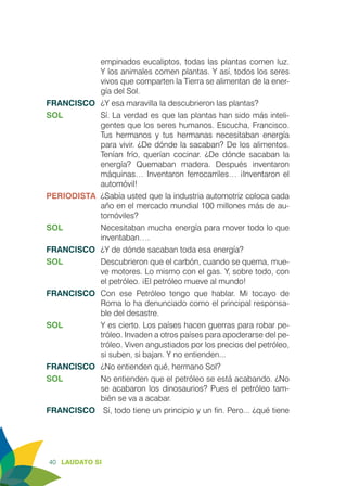 40 LAUDATO SI
empinados eucaliptos, todas las plantas comen luz.
Y los animales comen plantas. Y así, todos los seres
vivos que comparten la Tierra se alimentan de la ener-
gía del Sol.
FRANCISCO	 ¿Y esa maravilla la descubrieron las plantas?
SOL	 Sí. La verdad es que las plantas han sido más inteli-
gentes que los seres humanos. Escucha, Francisco.
Tus hermanos y tus hermanas necesitaban energía
para vivir. ¿De dónde la sacaban? De los alimentos.
Tenían frío, querían cocinar. ¿De dónde sacaban la
energía? Quemaban madera. Después inventaron
máquinas… Inventaron ferrocarriles… ¡Inventaron el
automóvil!
PERIODISTA	 ¿Sabía usted que la industria automotriz coloca cada
año en el mercado mundial 100 millones más de au-
tomóviles?
SOL	 Necesitaban mucha energía para mover todo lo que
inventaban….
FRANCISCO	 ¿Y de dónde sacaban toda esa energía?
SOL	 Descubrieron que el carbón, cuando se quema, mue-
ve motores. Lo mismo con el gas. Y, sobre todo, con
el petróleo. ¡El petróleo mueve al mundo!
FRANCISCO	Con ese Petróleo tengo que hablar. Mi tocayo de
Roma lo ha denunciado como el principal responsa-
ble del desastre.
SOL	 Y es cierto. Los países hacen guerras para robar pe-
tróleo. Invaden a otros países para apoderarse del pe-
tróleo. Viven angustiados por los precios del petróleo,
si suben, si bajan. Y no entienden...
FRANCISCO	 ¿No entienden qué, hermano Sol?
SOL	 No entienden que el petróleo se está acabando. ¿No
se acabaron los dinosaurios? Pues el petróleo tam-
bién se va a acabar.
FRANCISCO	 Sí, todo tiene un principio y un fin. Pero... ¿qué tiene
 