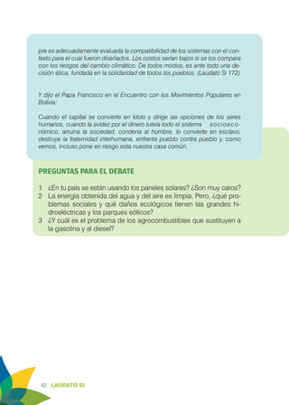 42 LAUDATO SI
pre es adecuadamente evaluada la compatibilidad de los sistemas con el con-
texto para el cual fueron diseñados. Los costos serían bajos si se los compara
con los riesgos del cambio climático. De todos modos, es ante todo una de-
cisión ética, fundada en la solidaridad de todos los pueblos. (Laudato Si 172)
Y dijo el Papa Francisco en el Encuentro con los Movimientos Populares en
Bolivia:
Cuando el capital se convierte en ídolo y dirige las opciones de los seres
humanos, cuando la avidez por el dinero tutela todo el sistema 	 socioeco-
nómico, arruina la sociedad, condena al hombre, lo convierte en esclavo,
destruye la fraternidad interhumana, enfrenta pueblo contra pueblo y, como
vemos, incluso pone en riesgo esta nuestra casa común.
		
PREGUNTAS PARA EL DEBATE
1	 ¿En tu país se están usando los paneles solares? ¿Son muy caros?
2	 La energía obtenida del agua y del aire es limpia. Pero, ¿qué pro-
blemas sociales y qué daños ecológicos tienen las grandes hi-
droeléctricas y los parques eólicos?
3	 ¿Y cuál es el problema de los agrocombustibles que sustituyen a
la gasolina y al diesel?
 