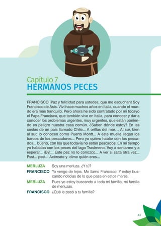 43
Capítulo 7
HERMANOS PECES
FRANCISCO ¡Paz y felicidad para ustedes, que me escuchan! Soy
Francisco de Asís. Viví hace muchos años en Italia, cuando el mun-
do era más tranquilo. Pero ahora he sido contratado por mi tocayo
el Papa Francisco, que también vive en Italia, para conocer y dar a
conocer los problemas urgentes, muy urgentes, que están ponien-
do en peligro nuestra casa común. ¿Saben dónde estoy? En las
costas de un país llamado Chile... A orillas del mar… Al sur, bien
al sur, lo conocen como Puerto Montt... A este muelle llegan los
barcos de los pescadores... Pero yo quiero hablar con los pesca-
dos... bueno, con los que todavía no están pescados. En mi tiempo
yo hablaba con los peces del lago Trasimeno. Voy a sentarme y a
esperar... ¡Ey!... Este pez no lo conozco... A ver si salta otra vez...
Psst... psst... Acércate y dime quién eres...
MERLUZA	 Soy una merluza. ¿Y tú?
FRANCISCO	 Yo vengo de lejos. Me llamo Francisco. Y estoy bus-
cando noticias de lo que pasa en estos mares.
MERLUZA 	 Pues yo estoy buscando a toda mi familia, mi familia
de merluzas.
FRANCISCO	 ¿Qué le pasó a tu familia?
 