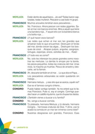 44 LAUDATO SI
MERLUZA	 Están dentro de aquel barco... ¿lo ves? Todas fueron cap-
turadas, todas murieron. Pescaron a casi todo mi grupo.
FRANCISCO	 Muchos anzuelos tendrían esos pescadores...
MERLUZA	 No, Francisco. Ahora pescan con redes gigantes. Sa-
len al mar con barcos enormes. Mira a aquél que tiene
una bandera roja... Y aquel otro con la bandera blanca
y la bolita roja....
FRANCISCO	 ¿Y qué hacen esos barcos?
MERLUZA	 Las redes que echan al mar son tan grandes que
arrastran todo lo que encuentran. Destruyen el fondo
del mar, donde crecen las algas... 	Destruyen los bos-
ques de coral… Atrapan pulpos, anguilas, cangrejos,
tortugas, esponjas, erizos, estrellas de mar... ¡Todo!
FRANCISCO	 ¿Y todo eso se come?
MERLUZA	 No, solo les interesan los peces grandes como noso-
tras las merluzas. Lo demás lo arrojan por la borda,
los peces pequeños, todas las criaturas del mar. Unas
vivas, la mayoría ya muertas. Pesca de arrastre y des-
carte, así la llaman.
FRANCISCO	 Ah, descarte también en el mar… Lo que dice el Papa…
MERLUZA	 Los pescadores artesanales se están quedando sin
trabajo…
FRANCISCO	 Hermana merluza… y ese otro que se acerca, ¿quién es?
MERLUZA	 Ese es el famoso congrio chileno...
CONGRIO	 Puedo hablar contigo también. Ya me enteré que te lla-
mas Francisco. Pues sí, soy el congrio. Conmigo pue-
des hacer un caldillo riquísimo, que te chupas los dedos.
FRANCISCO	 ¿También vienes a buscar a tu familia?
CONGRIO	 No, vengo a buscar comida.
FRANCISCO	 Tú plateada, hermana Merluza, y tú dorado, hermano
Congrio... hermosas criaturas de Dios. Y dime, ¿se te
acabó la comida en un mar tan inmenso como éste?
CONGRIO	 Nuestras desgracias son grandes, Francisco. Esas
 