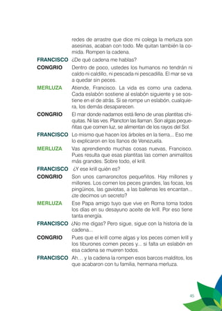 45
redes de arrastre que dice mi colega la merluza son
asesinas, acaban con todo. Me quitan también la co-
mida. Rompen la cadena.
FRANCISCO	 ¿De qué cadena me hablas?
CONGRIO	 Dentro de poco, ustedes los humanos no tendrán ni
caldo ni caldillo, ni pescada ni pescadilla. El mar se va
a quedar sin peces.
MERLUZA	 Atiende, Francisco. La vida es como una cadena.
Cada eslabón sostiene al eslabón siguiente y se sos-
tiene en el de atrás. Si se rompe un eslabón, cualquie-
ra, los demás desaparecen.
CONGRIO	 El mar donde nadamos está lleno de unas plantitas chi-
quitas. Ni las ves. Plancton las llaman. Son algas peque-
ñitas que comen luz, se alimentan de los rayos del Sol.
FRANCISCO	 Lo mismo que hacen los árboles en la tierra... Eso me
lo explicaron en los llanos de Venezuela.
MERLUZA	 Vas aprendiendo muchas cosas nuevas, Francisco.
Pues resulta que esas plantitas las comen animalitos
más grandes. Sobre todo, el krill.
FRANCISCO	 ¿Y ese krill quién es?
CONGRIO	 Son unos camaroncitos pequeñitos. Hay millones y
millones. Los comen los peces grandes, las focas, los
pingüinos, las gaviotas, a las ballenas les encantan...
¿te decimos un secreto?
MERLUZA	 Ese Papa amigo tuyo que vive en Roma toma todos
los días en su desayuno aceite de krill. Por eso tiene
tanta energía.
FRANCISCO ¿No me digas? Pero sigue, sigue con la historia de la
cadena...
CONGRIO	 Pues que el krill come algas y los peces comen krill y
los tiburones comen peces y... si falta un eslabón en
esa cadena se mueren todos.
FRANCISCO	 Ah… y la cadena la rompen esos barcos malditos, los
que acabaron con tu familia, hermana merluza.
 