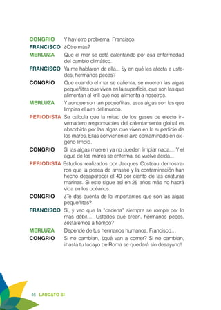 46 LAUDATO SI
CONGRIO	 Y hay otro problema, Francisco.
FRANCISCO	 ¿Otro más?
MERLUZA	 Que el mar se está calentando por esa enfermedad
del cambio climático.
FRANCISCO	 Ya me hablaron de ella... ¿y en qué les afecta a uste-
des, hermanos peces?
CONGRIO	 Que cuando el mar se calienta, se mueren las algas
pequeñitas que viven en la superficie, que son las que
alimentan al krill que nos alimenta a nosotros.
MERLUZA	 Y aunque son tan pequeñitas, esas algas son las que
limpian el aire del mundo.
PERIODISTA	 Se calcula que la mitad de los gases de efecto in-
vernadero responsables del calentamiento global es
absorbida por las algas que viven en la superficie de
los mares. Ellas convierten el aire contaminado en oxí-
geno limpio.
CONGRIO	 Si las algas mueren ya no pueden limpiar nada… Y el
agua de los mares se enferma, se vuelve ácida...
PERIODISTA Estudios realizados por Jacques Costeau demostra-
ron que la pesca de arrastre y la contaminación han
hecho desaparecer el 40 por ciento de las criaturas
marinas. Si esto sigue así en 25 años más no habrá
vida en los océanos.
CONGRIO	 ¿Te das cuenta de lo importantes que son las algas
pequeñitas?
FRANCISCO	 Sí, y veo que la “cadena” siempre se rompe por lo
más débil.… Ustedes qué creen, hermanos peces,
¿estaremos a tiempo?
MERLUZA	 Depende de tus hermanos humanos, Francisco…
CONGRIO	 Si no cambian, ¿qué van a comer? Si no cambian,
¡hasta tu tocayo de Roma se quedará sin desayuno!
 
