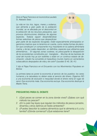 47
Dice el Papa Francisco en la encíclica Laudato
Si, Alabado Seas:
La vida en los ríos, lagos, mares y océanos,
que alimenta a gran parte de la población
mundial, se ve afectada por el descontrol en
la extracción de los recursos pesqueros, que
provoca disminuciones drásticas de algunas
especies. Todavía siguen desarrollándose
formas selectivas de pesca que desperdician
gran parte de las especies recogidas. Están especialmente amenazados or-
ganismos marinos que no tenemos en cuenta, como ciertas formas de planc-
ton que constituyen un componente muy importante en la cadena alimentaria
marina, y de las cuales dependen, en definitiva, especies que utilizamos para
alimentarnos… En algunas zonas costeras, es preocupante la desaparición
de los ecosistemas constituidos por 	manglares… Muchas de las barreras de
coral del mundo hoy ya son estériles o están en un continuo estado de de-
clinación: ¿Quién ha convertido el maravilloso mundo marino en cementerios
subacuáticos despojados de vida y de color? (Laudato Si 40, 39, 41)
Y dijo el Papa Francisco en el Encuentro con los Movimientos Populares en
Bolivia:
La primera tarea es poner la economía al servicio de los pueblos: los seres
humanos y la naturaleza no deben estar al servicio del dinero. Digamos NO
a una economía de exclusión e inequidad donde el dinero reina en lugar de
servir. Esa economía mata. Esa economía excluye. Esa economía destruye la
Madre Tierra.
PREGUNTAS PARA EL DEBATE
1	 ¿Qué peces se comen en la zona donde vives? ¿Sabes con qué
método los pescan?
2	 ¿En tu país hay leyes que regulan los métodos de pesca (arrastre,
dinamita y otros dañinos al medio ambiente)?
3	 ¿Puedes describir la cadena alimenticia que te alimenta a ti y a tu
familia? ¿Dónde comienza? ¿Qué eslabones tiene?
 
