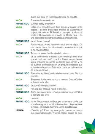 49
dicho que aquí en Nicaragua la tierra es bendita…
VACA 	 Por estos lados no lo es.
FRANCISCO	 ¿Dónde estoy entonces?
VACA	 Estás en el corredor seco. Son leguas y leguas y más
leguas… Es una aridez que arranca de Guatemala y
baja por Honduras, El Salvador, pasa por aquí y toca
hasta el Guanacaste en el norte de Costa Rica… Es
una sequedad que atraviesa toda Centroamérica.
FRANCISCO	 ¿Y no llueve nunca?
VACA	 Pocas veces. Ahora llevamos años sin ver agua. Di-
cen que es por el cambio climático, esa desdicha que
lo ha revuelto todo.
FRANCISCO	 Todos me vienen hablando de lo mismo...
VACA	 ¿Y de qué vamos a hablar, pues? Hace ya dos años
que el maíz no nació, que los frijoles se perdieron.
Miles, millones de gente sin tortilla que comer, y no
sé cuántas de nosotras sin un poquito de pasto que
echarnos a la panza. Este es el corredor del hambre,
de la desnutrición…
FRANCISCO	 Pues vine aquí buscando a la hermana Lluvia. Tiempo
perdido.
VACA	 Si quieres lluvia, vete rumbo a nuestra Costa Caribe,
ahí debe estar ella.
FRANCISCO	 ¿Y por dónde queda eso?
VACA	 Por allá, por allaaaá, hacia el oriente...
FRANCISCO	 Adiós, hermana Vaca. ¿Qué puedo hacer por ti? Que
la tierra te sea leve.
VACA	Hummm....
FRANCISCO	 ¡Al fin! Alabado seas, mi Dios, por la hermana Lluvia, que
nos refresca y hace fructificar las semillas… Aquí me sien-
to mejor... ¡Te saludo, hermana Lluvia, bendita seas!
LLUVIA 	 ¿Bendita yo? Pues hay una gente que ahora mismo
me está maldiciendo. Y tienen razón: acabo de des-
 