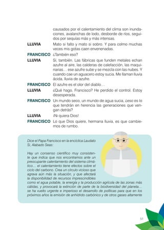 51
causados por el calentamiento del clima son inunda-
ciones, avalanchas de lodo, desborde de ríos, segui-
dos por sequías más y más intensas.
LLUVIA 	 Mato si falto y mato si sobro. Y para colmo muchas
veces mis gotas caen envenenadas.
FRANCISCO	 ¿También eso?
LLUVIA	 Sí, también. Las fábricas que funden metales echan
azufre al aire, las calderas de calefacción, las maqui-
narias… ese azufre sube y se mezcla con las nubes. Y
cuando cae un aguacero estoy sucia. Me llaman lluvia
ácida, lluvia de azufre.
FRANCISCO	 El azufre es el olor del diablo…
LLUVIA	 ¿Qué hago, Francisco? He perdido el control. Estoy
desesperada.
FRANCISCO	 Un mundo seco, un mundo de agua sucia, ¿eso es lo
que tendrán en herencia las generaciones que ven-
gan detrás?
LLUVIA	 ¡Ni quiera Dios!
FRANCISCO	 Lo que Dios quiere, hermana lluvia, es que cambie-
mos de rumbo.
Dice el Papa Francisco en la encíclica Laudato
Si, Alabado Seas:
	
Hay un consenso científico muy consisten-
te que indica que nos encontramos ante un
preocupante calentamiento del sistema climá-
tico… el calentamiento tiene efectos sobre el
ciclo del carbono. Crea un círculo vicioso que
agrava aún más la situación, y que afectará
la disponibilidad de recursos imprescindibles
como el agua potable, la energía y la producción agrícola de las zonas más
cálidas, y provocará la extinción de parte de la biodiversidad del planeta…
se ha vuelto urgente e imperioso el desarrollo de políticas para que en los
próximos años la emisión de anhídrido carbónico y de otros gases altamente
 