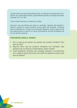 52 LAUDATO SI
contaminantes sea reducida drásticamente, por ejemplo, reemplazando la uti-
lización de combustibles fósiles y desarrollando fuentes de energía renovable.
(Laudato Si 23, 24, 26)
Y dijo el Papa Francisco en Naciones Unidas:
Ante todo, hay que afirmar que existe un verdadero “derecho del ambiente”.
Primero, porque los seres humanos somos parte del ambiente. Cualquier
daño al ambiente es un daño a la humanidad. Segundo, porque cada una de
las creaturas tiene un valor en sí misma, de existencia, de vida, de belleza y de
con las demás creaturas.
PREGUNTAS PARA EL DEBATE
1	 ¿En tu país ya se sienten los efectos del cambio climático? ¿En
qué se nota?
2	 Algunos dicen que los cambios climáticos son normales. Que
siempre han ocurrido en la Naturaleza. ¿Será verdad?
3	 ¿Qué desastres recientes han causado sequías e inundaciones
en tu región? ¿Qué soluciones han dado los gobiernos para evitar
que se repitan?
 