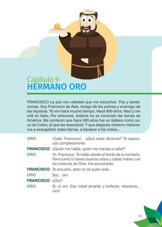 53
Capítulo 9
HERMANO ORO
FRANCISCO La paz con ustedes que me escuchan. Paz y bendi-
ciones. Soy Francisco de Asís. Amigo de los pobres y enemigo de
las riquezas. Yo viví hace mucho tiempo. Hace 800 años. Nací y me
crié en Italia. Por entonces, todavía no se conocían las tierras de
América. Me contaron que hace 500 años fue un italiano como yo,
un tal Colón, el que las descubrió. Y que después vinieron misione-
ros a evangelizar estas tierras, a bautizar a los indios...
ORO	 ¡Calla, Francisco!... ¿Qué estás diciendo? Te equivo-
cas completamente.
FRANCISCO	 ¿Quién me habla, quién me manda a callar?
ORO	 Yo, Francisco. Te hablo desde el fondo de la montaña.
Pero como tú tienes buenos oídos y sabes hablar con
las criaturas de Dios, me escucharás.
FRANCISCO	 Te escucho, pero no sé quién eres...
ORO	 Soy... oro.
FRANCISCO	¿Oro?
ORO	 Sí, el oro. Ese metal amarillo y brillante, reluciente...
¡oro!
 