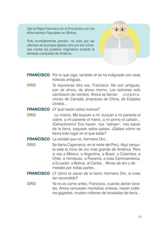 55
Dijo el Papa Francisco en el Encuentro con los
Movimientos Populares en Bolivia:
Pido humildemente perdón, no sólo por las
ofensas de la propia Iglesia sino por los críme-
nes contra los pueblos originarios durante la
llamada conquista de América.
FRANCISCO	 Por lo que oigo, también él se ha indignado con esas
noticias antiguas.
ORO	 Te equivocas otra vez, Francisco. No son antiguas,
son de ahora, de ahora mismo. Los ladrones solo
cambiaron de nombre. Ahora se llaman 	 corpora-
ciones de Canadá, empresas de China, de Estados
Unidos...
FRANCISCO	 ¿Y qué hacen estos nuevos?
ORO		 Lo mismo. Me buscan a mí, buscan a mi pariente el
cobre, a mi pariente el hierro, a mi primo el carbón...
¡Extractivismo! Eso hacen, nos “extraen”, nos sacan
de la tierra, saquean estos países. ¿Sabes cómo se
llama este lugar en el que estás?
FRANCISCO	 La verdad que no, hermano Oro...
ORO	 Se llama Cajamarca, en el norte del Perú. Aquí cerqui-
ta está la mina de oro más grande de América. Pero
si vas a México, a Argentina, a Brasil, a Colombia, a
Chile, a Honduras, a Panamá, a toda Centroamérica,
a Ecuador, a Bolivia, al Caribe... Minas de oro y de 	
metales por todas partes...
FRANCISCO	 ¿Y cómo te sacan de la tierra, hermano Oro, si vives
tan escondido? 	
ORO	 Ya no es como antes, Francisco, cuando abrían túne-
les. Ahora remueven montañas enteras, hacen cráte-
res gigantes, muelen millones de toneladas de tierra...
 