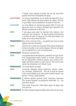 56 LAUDATO SI
Y luego, para separar el polvo de oro de esa tierra
gastan enormes cantidades de agua.
LOCUTORA	 La mina La Alumbrera, en el norte de Argentina, con-
sume 100 millones de litros diarios de agua, más de
lo que bebe toda la población de país en ese día.
LOCUTOR	 La mina Marlin en Guatemala gasta 250 mil litros de
agua por hora, la misma cantidad que necesita una
familia campesina en 30 años.
ORO	 Y esa agua que usan la mezclan con cianuro, con
mercurio, con arsénico... El agua queda envenenada
y se filtra al suelo. El agua ya no sirve para beber y el
suelo ya no sirve para sembrar.
FRANCISCO Pero, dime, hermano Oro... ¿la gente que vive en esos
lugares está de acuerdo?
ORO	 ¿Cómo van a estar de acuerdo? Pero estas empresas
no les consultan a las comunidades. Solo se arreglan
con los gobiernos y con los banqueros...
FRANCISCO	 Compran conciencias...
ORO	 Los gobernantes de derecha y también los que se lla-
man progresistas todos hacen lo mismo. Dicen que
así se desarrollan nuestros países, que somos men-
digos sentados sobre un saco de oro. Pero el oro que
sacan las empresas se lo llevan fuera.
FRANCISCO	 ¿Y al país qué le queda?
ORO	 Limosnas. Migajas. Niños enfermos, cáncer, violen-
cia, cantinas, prostitución... Eso es lo que les queda
a las comunidades que viven junto a esas minas. Las
llaman “minas a cielo abierto”.
FRANCISCO	 A infierno abierto querrás decir. Disculpa, hermano
Oro, quiero hacerte una pregunta indiscreta. Tú... ¿tú
para qué sirves?
ORO	 Para nada, Francisco. Para hacer joyas. El agua vale
más que yo.
FRANCISCO	 Es cierto, porque el agua se bebe, pero el oro no se come.
 