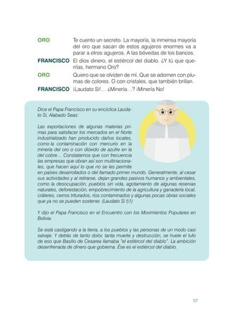 57
ORO	 Te cuento un secreto. La mayoría, la inmensa mayoría
del oro que sacan de estos agujeros enormes va a
parar a otros agujeros. A las bóvedas de los bancos.
FRANCISCO	 El dios dinero, el estiércol del diablo. ¿Y tú que que-
rrías, hermano Oro?
ORO	 Quiero que se olviden de mí. Que se adornen con plu-
mas de colores. O con cristales, que también brillan.
FRANCISCO	 ¡Laudato Si!… ¿Minería…? ¡Minería No!
Dice el Papa Francisco en su encíclica Lauda-
to Si, Alabado Seas:
Las exportaciones de algunas materias pri-
mas para satisfacer los mercados en el Norte
industrializado han producido daños locales,
como la 	contaminación con mercurio en la
minería del oro o con dióxido de azufre en la
del cobre… Constatamos que con frecuencia
las empresas que obran así son multinaciona-
les, que hacen aquí lo que no se les permite
en países desarrollados o del llamado primer mundo. Generalmente, al cesar
sus actividades y al retirarse, dejan grandes pasivos humanos y ambientales,
como la desocupación, pueblos sin vida, agotamiento de algunas reservas
naturales, deforestación, empobrecimiento de la agricultura y ganadería local,
cráteres, cerros triturados, ríos contaminados y algunas pocas obras sociales
que ya no se pueden sostener. (Laudato Si 51)
Y dijo el Papa Francisco en el Encuentro con los Movimientos Populares en
Bolivia:
Se está castigando a la tierra, a los pueblos y las personas de un modo casi
salvaje. Y detrás de tanto dolor, tanta muerte y destrucción, se huele el tufo
de eso que Basilio de Cesarea llamaba “el estiércol del diablo”. La ambición
desenfrenada de dinero que gobierna. Ése es el estiércol del diablo.
 