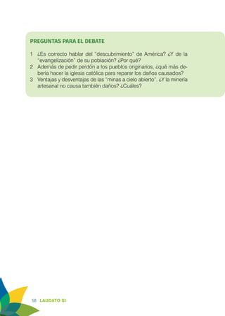 58 LAUDATO SI
PREGUNTAS PARA EL DEBATE
1	 ¿Es correcto hablar del “descubrimiento” de América? ¿Y de la
“evangelización” de su población? ¿Por qué?
2	 Además de pedir perdón a los pueblos originarios, ¿qué más de-
bería hacer la iglesia católica para reparar los daños causados?
3	 Ventajas y desventajas de las “minas a cielo abierto”. ¿Y la minería
artesanal no causa también daños? ¿Cuáles?
 