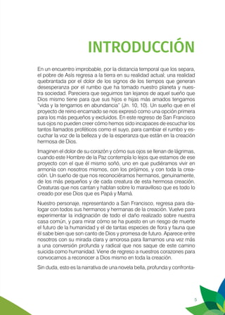 5
INTRODUCCIÓN
En un encuentro improbable, por la distancia temporal que los separa,
el pobre de Asís regresa a la tierra en su realidad actual; una realidad
quebrantada por el dolor de los signos de los tiempos que generan
desesperanza por el rumbo que ha tomado nuestro planeta y nues-
tra sociedad. Pareciera que seguimos tan lejanos de aquel sueño que
Dios mismo tiene para que sus hijos e hijas más amados tengamos
“vida y la tengamos en abundancia” (Jn. 10, 10). Un sueño que en el
proyecto de reino encarnado se nos expresó como una opción primera
para los más pequeños y excluidos. En este regreso de San Francisco
sus ojos no pueden creer cómo hemos sido incapaces de escuchar los
tantos llamados proféticos como el suyo, para cambiar el rumbo y es-
cuchar la voz de la belleza y de la esperanza que están en la creación
hermosa de Dios.
Imaginen el dolor de su corazón y cómo sus ojos se llenan de lágrimas,
cuando este Hombre de la Paz contempla lo lejos que estamos de ese
proyecto con el que él mismo soñó, uno en que pudiéramos vivir en
armonía con nosotros mismos, con los prójimos, y con toda la crea-
ción. Un sueño de que nos reconociéramos hermanos, genuinamente,
de los más pequeños y de cada creatura de esta hermosa creación.
Creaturas que nos cantan y hablan sobre lo maravilloso que es todo lo
creado por ese Dios que es Papá y Mamá.
Nuestro personaje, representando a San Francisco, regresa para dia-
logar con todos sus hermanos y hermanas de la creación. Vuelve para
experimentar la indignación de todo el daño realizado sobre nuestra
casa común, y para mirar cómo se ha puesto en un riesgo de muerte
el futuro de la humanidad y el de tantas especies de flora y fauna que
él sabe bien que son canto de Dios y promesa de futuro. Aparece entre
nosotros con su mirada clara y amorosa para llamarnos una vez más
a una conversión profunda y radical que nos saque de este camino
suicida como humanidad. Viene de regreso a nuestros corazones para
convocarnos a reconocer a Dios mismo en toda la creación.
Sin duda, esto es la narrativa de una novela bella, profunda y confronta-
 