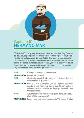 59
Capítulo 10
HERMANO MAR
FRANCISCO ¡Paz y bien, hermanos y hermanas mías! Soy Francis-
co de Asís, el peregrino. He andado por el norte y por el sur, he co-
nocido ya varios países de esta Patria Grande… Y sigo cumplien-
do la misión que me ha confiado el Papa Francisco: ver de cerca
cómo los seres humanos están construyendo, o destruyendo, el
futuro del mundo, un desafío que ya me tiene un poco arrugado…
¡Ay, esta Madre Tierra, cuántos problemas!
MAR	 ¡Deja ya la tierra y habla conmigo!
FRANCISCO	 ¿Quién me grita así?
MAR	 ¿No te das cuenta? ¿No estoy aquí, delante de ti, ro-
deando todo lo que ves?
FRANCISCO	 Hermano Mar, ¿por qué ruges así? Apenas estoy lle-
gando a esta hermosa isla, la que llaman Cuba, y
quisiera caminar un rato por la playa alabando sus
blancas arenas…
MAR	 ¡Deja la caminata y el “alabao” para después y escú-
chame! ¡Es muy urgente!
FRANCISCO	 Pero… ¿por qué tanta impaciencia? Ya escuché a las
 