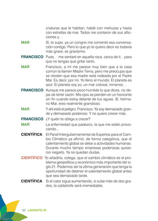 60 LAUDATO SI
criaturas que te habitan, hablé con merluzas y hasta
con estrellas de mar. Todos me contaron de sus aflic-
ciones y…
MAR	 Sí, lo supe, ya un congrio me comentó esa conversa-
ción contigo. Pero lo que yo te quiero decir es todavía
más grave, es gravísimo.
FRANCISCO	 Pues… me sentaré en aquella roca, cerca de ti... para
que no tengas que gritar tanto. 	
MAR	 Francisco, a mí me parece muy bien que a la casa
común la llamen Madre Tierra, pero me preocupa que
se olviden que esa madre está rodeada por el Padre
Mar. Es decir, por mí. Yo lleno el mundo. El planeta es
azul. El planeta soy yo, un mar colosal, inmenso…
FRANCISCO	 Aunque me parece poco humilde lo que dices, no de-
jas de tener razón. Mis ojos se pierden en un horizonte
sin fin cuando estoy delante de tus aguas. Sí, herma-
no Mar, eres realmente grandioso.
MAR	 Y ahí está el peligro, Francisco. Ya soy demasiado gran-
de y demasiado poderoso. Y no quiero crecer más.
FRANCISCO	 ¿Y quién te obliga a crecer?
MAR	 La enfermedad que padezco, la que me están provo-
cando...
CIENTÍFICA	 El Panel Intergubernamental de Expertos para el Cam-
bio Climático ya afirmó, de forma categórica, que el
calentamiento global se debe a actividades humanas.
Durante mucho tiempo empresas poderosas quisie-
ron negarlo. Ya no quedan dudas.
CIENTÍFICO Yo añadiría, colega, que el cambio climático es el pro-
blema geopolítico y económico más importante del si-
glo 21. Podemos ser la última generación que tenga la
oportunidad de detener el calentamiento global antes
que sea demasiado tarde.
CIENTÍFICA	 Si el calor sigue aumentando, si sube más de dos gra-
dos, la catástrofe será irremediable.
 